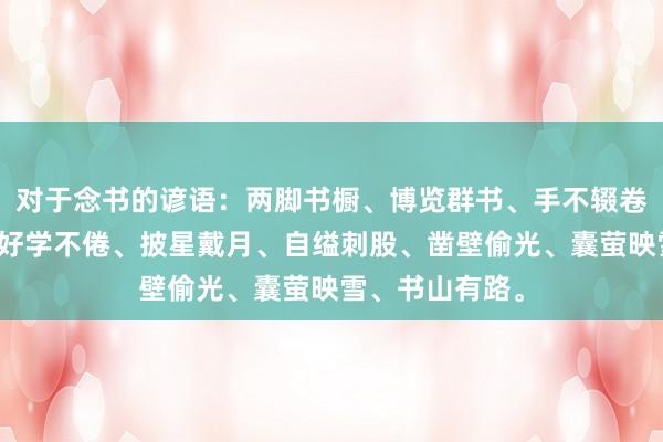 对于念书的谚语：两脚书橱、博览群书、手不辍卷、好学苦练、好学不倦、披星戴月、自缢刺股、凿壁偷光、囊萤映雪、书山有路。