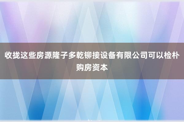 收拢这些房源隆子多乾铆接设备有限公司可以检朴购房资本